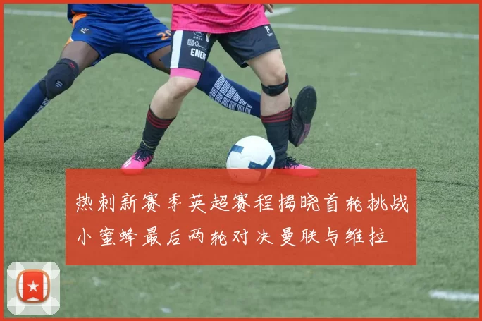 热刺新赛季英超赛程揭晓首轮挑战小蜜蜂最后两轮对决曼联与维拉