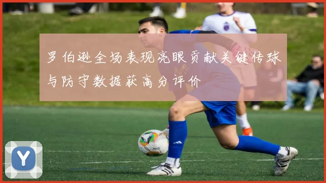 罗伯逊全场表现亮眼贡献关键传球与防守数据获高分评价