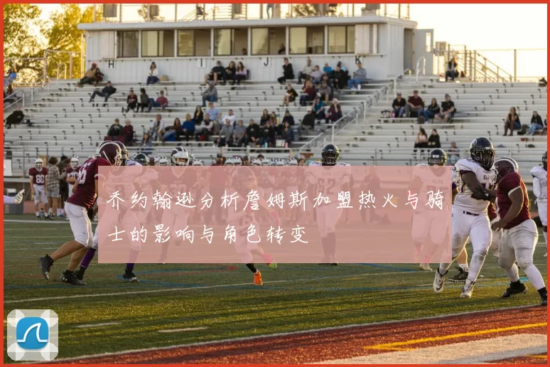 乔约翰逊分析詹姆斯加盟热火与骑士的影响与角色转变
