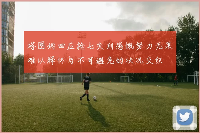 塔图姆回应抢七失利感慨努力无果难以释怀与不可避免的状况交织