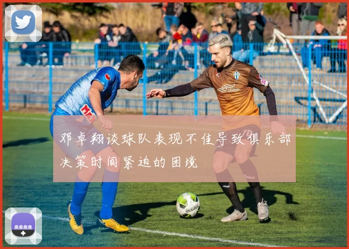 邓卓翔谈球队表现不佳导致俱乐部决策时间紧迫的困境