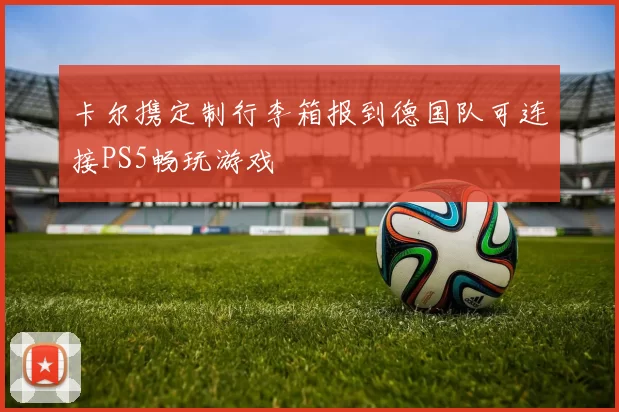 卡尔携定制行李箱报到德国队可连接PS5畅玩游戏