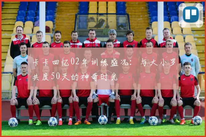 卡卡回忆02年训练盛况：与大小罗共度50天的神奇时光