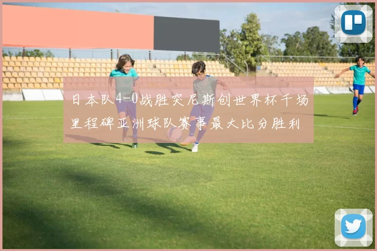 日本队4-0战胜突尼斯创世界杯千场里程碑亚洲球队赛事最大比分胜利