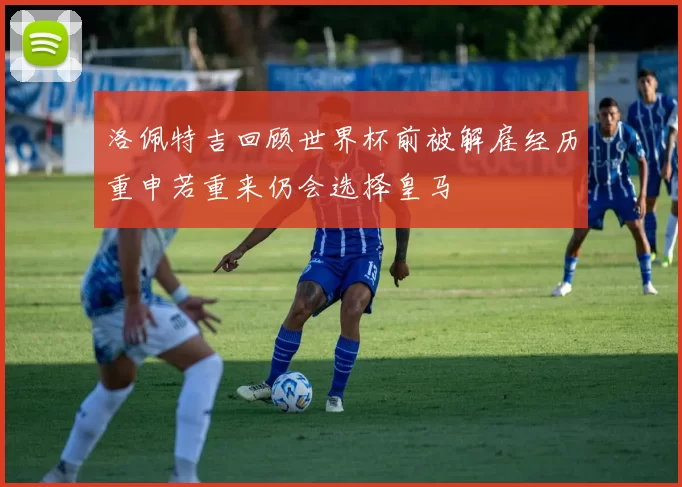 洛佩特吉回顾世界杯前被解雇经历重申若重来仍会选择皇马