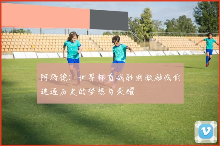 阿玛德：世界杯首战胜利激励我们追逐历史的梦想与荣耀