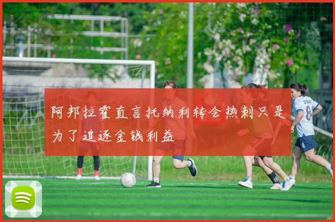 阿邦拉霍直言托纳利转会热刺只是为了追逐金钱利益