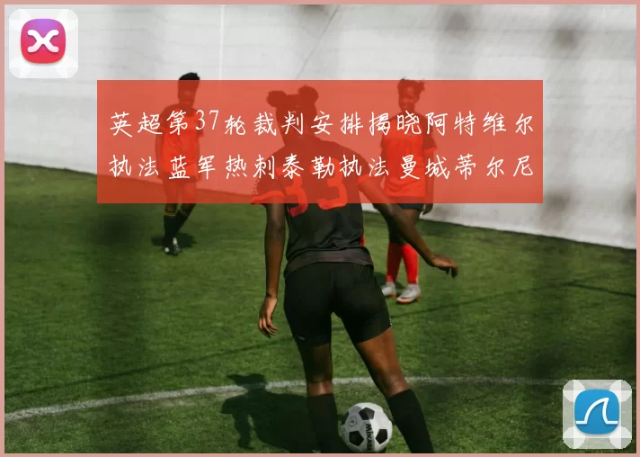 英超第37轮裁判安排揭晓阿特维尔执法蓝军热刺泰勒执法曼城蒂尔尼执法枪手
