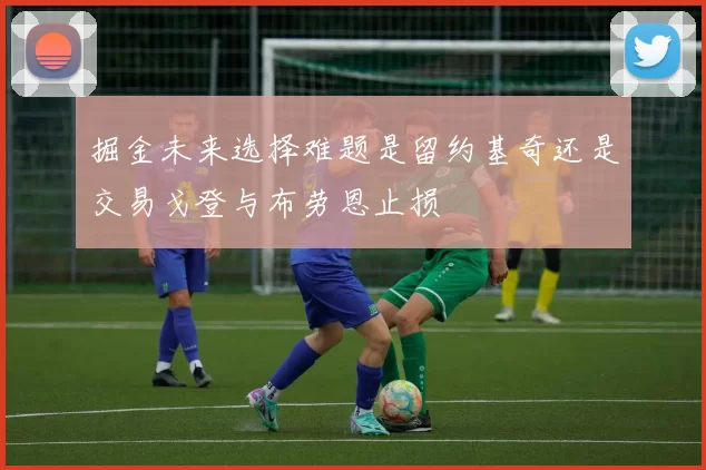 掘金未来选择难题是留约基奇还是交易戈登与布劳恩止损