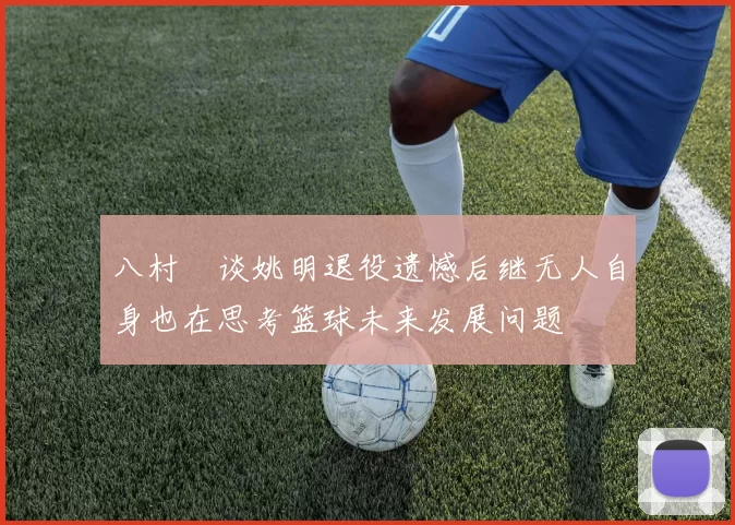 八村塁谈姚明退役遗憾后继无人自身也在思考篮球未来发展问题
