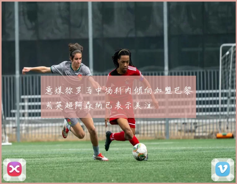 意媒称罗马中场科内倾向加盟巴黎或英超阿森纳已表示关注