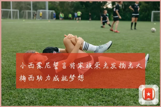 小西蒙尼誓言将家族荣光发扬光大梅西助力成就梦想