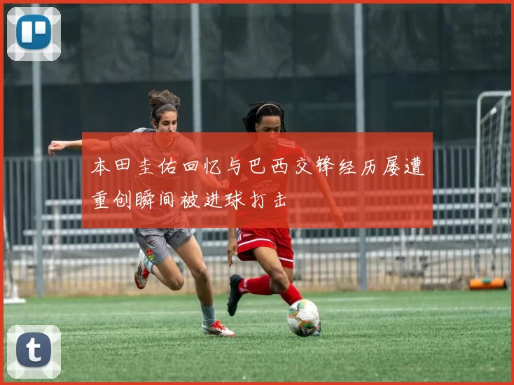 本田圭佑回忆与巴西交锋经历屡遭重创瞬间被进球打击