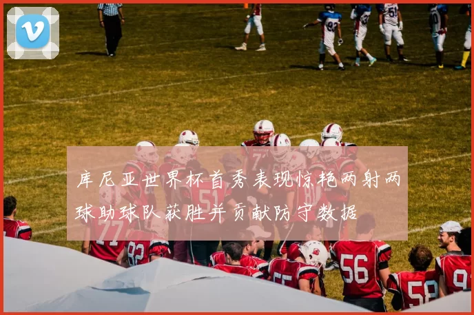 库尼亚世界杯首秀表现惊艳两射两球助球队获胜并贡献防守数据
