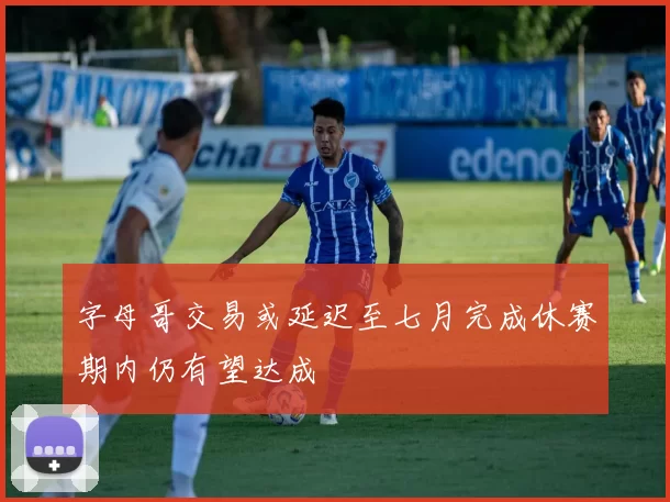 字母哥交易或延迟至七月完成休赛期内仍有望达成