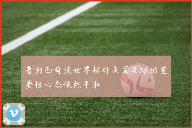 普利西奇谈世界杯对美国足球的重要性心态依然平和
